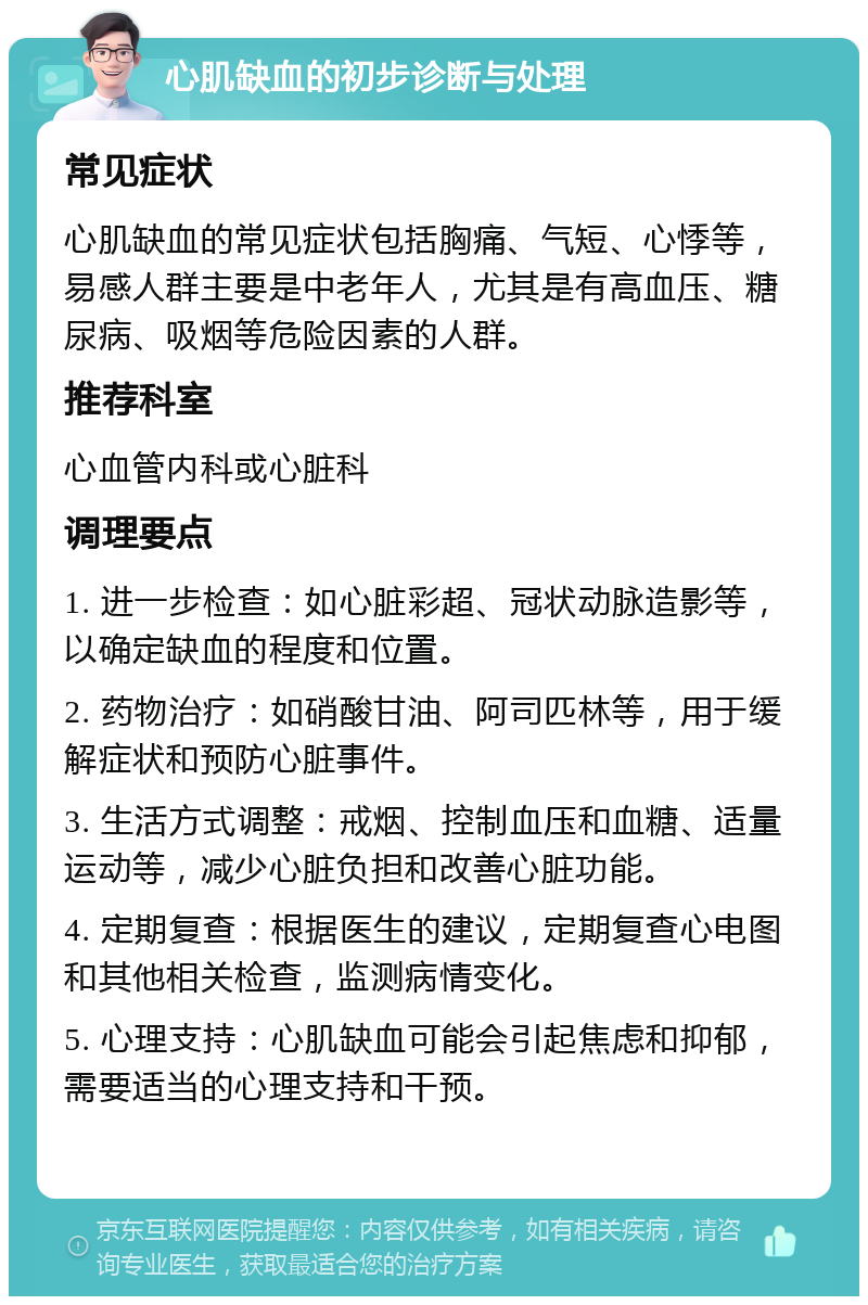 心肌缺血的初步诊断与处理 常见症状 心肌缺血的常见症状包括胸痛、气短、心悸等，易感人群主要是中老年人，尤其是有高血压、糖尿病、吸烟等危险因素的人群。 推荐科室 心血管内科或心脏科 调理要点 1. 进一步检查：如心脏彩超、冠状动脉造影等，以确定缺血的程度和位置。 2. 药物治疗：如硝酸甘油、阿司匹林等，用于缓解症状和预防心脏事件。 3. 生活方式调整：戒烟、控制血压和血糖、适量运动等，减少心脏负担和改善心脏功能。 4. 定期复查：根据医生的建议，定期复查心电图和其他相关检查，监测病情变化。 5. 心理支持：心肌缺血可能会引起焦虑和抑郁，需要适当的心理支持和干预。