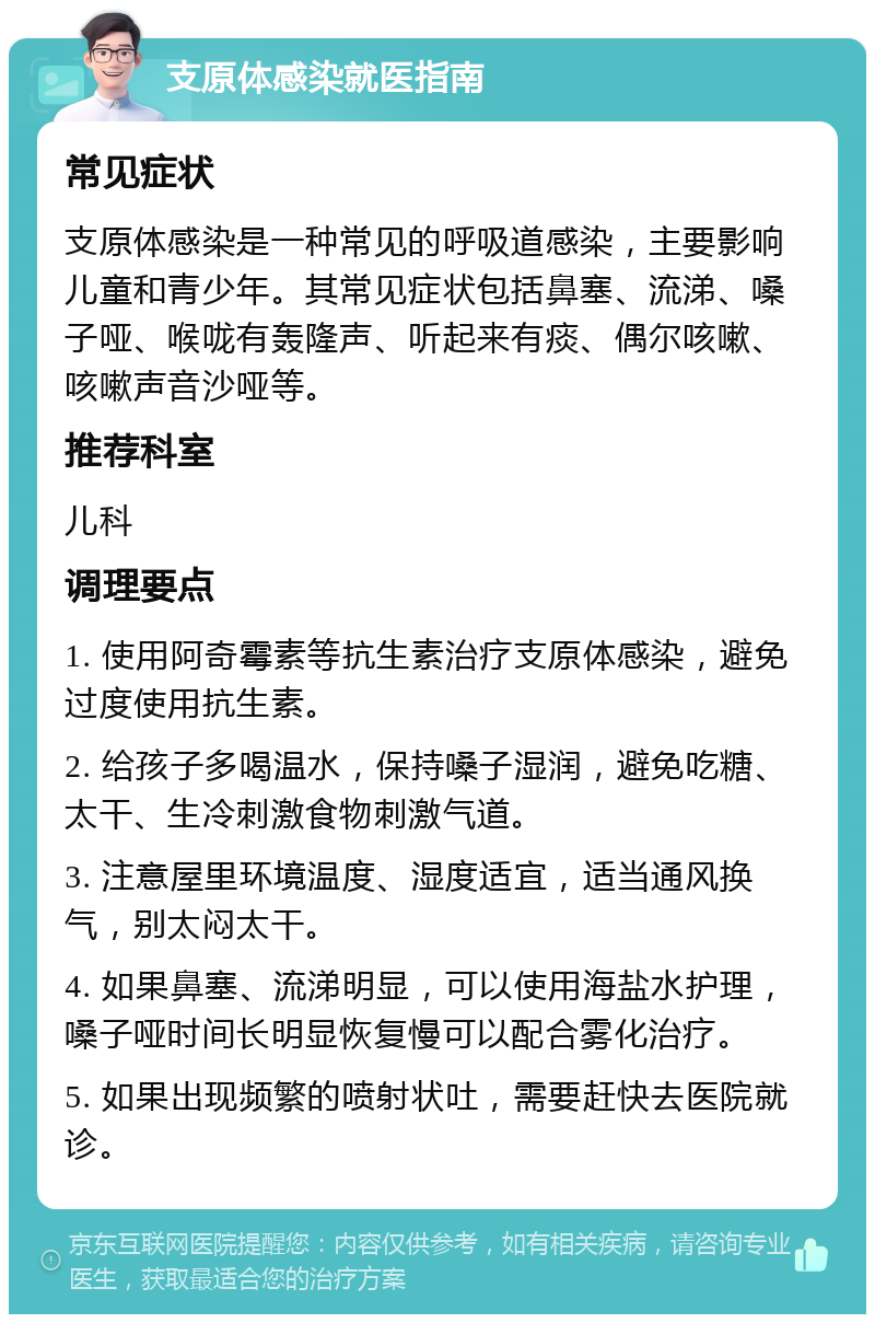 支原体感染就医指南 常见症状 支原体感染是一种常见的呼吸道感染，主要影响儿童和青少年。其常见症状包括鼻塞、流涕、嗓子哑、喉咙有轰隆声、听起来有痰、偶尔咳嗽、咳嗽声音沙哑等。 推荐科室 儿科 调理要点 1. 使用阿奇霉素等抗生素治疗支原体感染，避免过度使用抗生素。 2. 给孩子多喝温水，保持嗓子湿润，避免吃糖、太干、生冷刺激食物刺激气道。 3. 注意屋里环境温度、湿度适宜，适当通风换气，别太闷太干。 4. 如果鼻塞、流涕明显，可以使用海盐水护理，嗓子哑时间长明显恢复慢可以配合雾化治疗。 5. 如果出现频繁的喷射状吐，需要赶快去医院就诊。