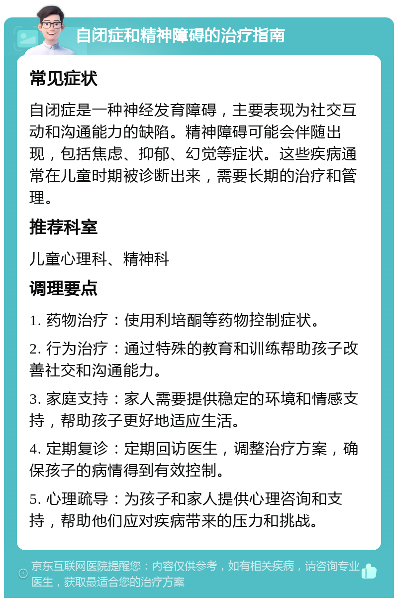 自闭症和精神障碍的治疗指南 常见症状 自闭症是一种神经发育障碍，主要表现为社交互动和沟通能力的缺陷。精神障碍可能会伴随出现，包括焦虑、抑郁、幻觉等症状。这些疾病通常在儿童时期被诊断出来，需要长期的治疗和管理。 推荐科室 儿童心理科、精神科 调理要点 1. 药物治疗：使用利培酮等药物控制症状。 2. 行为治疗：通过特殊的教育和训练帮助孩子改善社交和沟通能力。 3. 家庭支持：家人需要提供稳定的环境和情感支持，帮助孩子更好地适应生活。 4. 定期复诊：定期回访医生，调整治疗方案，确保孩子的病情得到有效控制。 5. 心理疏导：为孩子和家人提供心理咨询和支持，帮助他们应对疾病带来的压力和挑战。