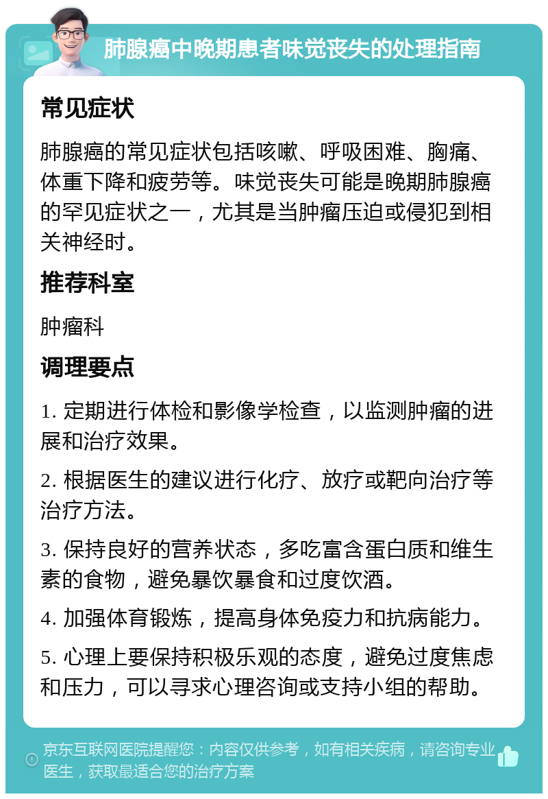 肺腺癌中晚期患者味觉丧失的处理指南 常见症状 肺腺癌的常见症状包括咳嗽、呼吸困难、胸痛、体重下降和疲劳等。味觉丧失可能是晚期肺腺癌的罕见症状之一，尤其是当肿瘤压迫或侵犯到相关神经时。 推荐科室 肿瘤科 调理要点 1. 定期进行体检和影像学检查，以监测肿瘤的进展和治疗效果。 2. 根据医生的建议进行化疗、放疗或靶向治疗等治疗方法。 3. 保持良好的营养状态，多吃富含蛋白质和维生素的食物，避免暴饮暴食和过度饮酒。 4. 加强体育锻炼，提高身体免疫力和抗病能力。 5. 心理上要保持积极乐观的态度，避免过度焦虑和压力，可以寻求心理咨询或支持小组的帮助。