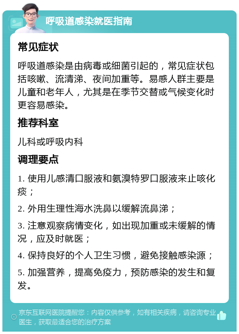 呼吸道感染就医指南 常见症状 呼吸道感染是由病毒或细菌引起的，常见症状包括咳嗽、流清涕、夜间加重等。易感人群主要是儿童和老年人，尤其是在季节交替或气候变化时更容易感染。 推荐科室 儿科或呼吸内科 调理要点 1. 使用儿感清口服液和氨溴特罗口服液来止咳化痰； 2. 外用生理性海水洗鼻以缓解流鼻涕； 3. 注意观察病情变化，如出现加重或未缓解的情况，应及时就医； 4. 保持良好的个人卫生习惯，避免接触感染源； 5. 加强营养，提高免疫力，预防感染的发生和复发。