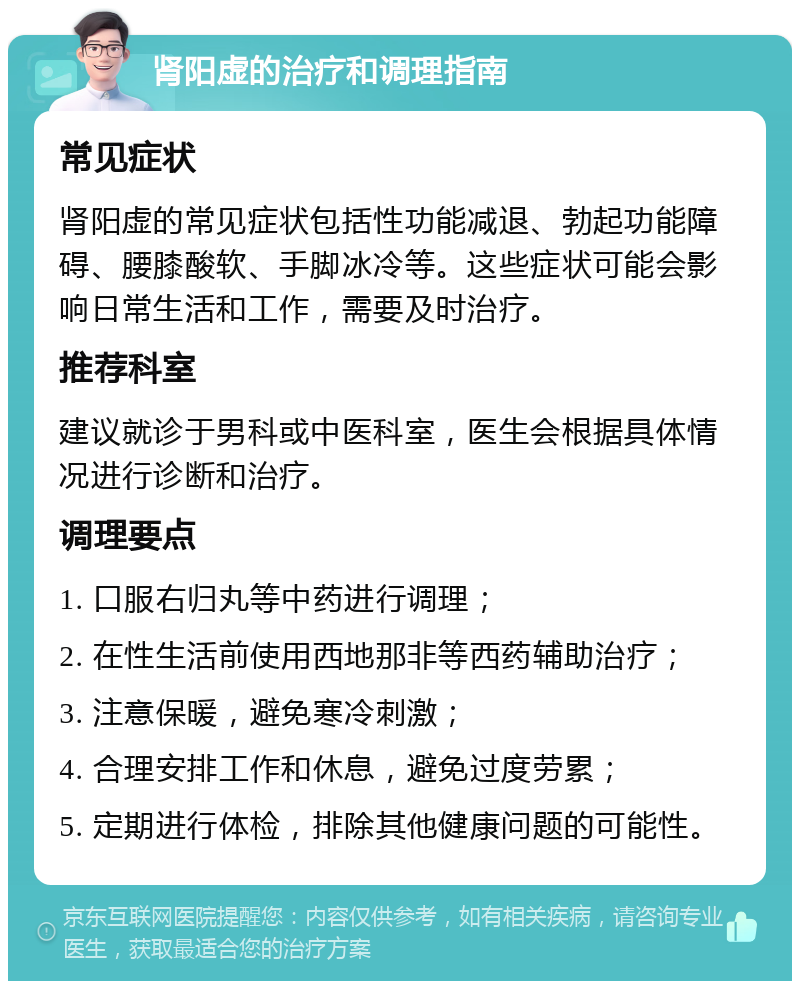 肾阳虚的治疗和调理指南 常见症状 肾阳虚的常见症状包括性功能减退、勃起功能障碍、腰膝酸软、手脚冰冷等。这些症状可能会影响日常生活和工作，需要及时治疗。 推荐科室 建议就诊于男科或中医科室，医生会根据具体情况进行诊断和治疗。 调理要点 1. 口服右归丸等中药进行调理； 2. 在性生活前使用西地那非等西药辅助治疗； 3. 注意保暖，避免寒冷刺激； 4. 合理安排工作和休息，避免过度劳累； 5. 定期进行体检，排除其他健康问题的可能性。