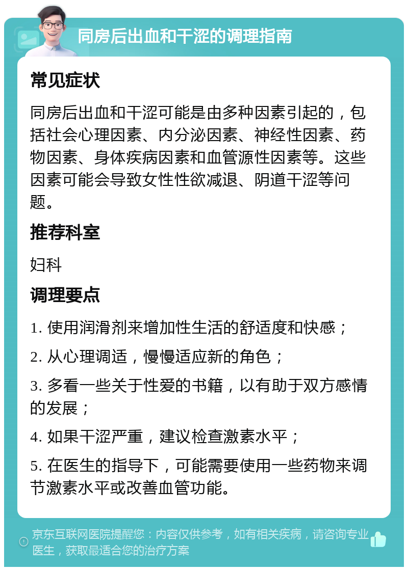 同房后出血和干涩的调理指南 常见症状 同房后出血和干涩可能是由多种因素引起的，包括社会心理因素、内分泌因素、神经性因素、药物因素、身体疾病因素和血管源性因素等。这些因素可能会导致女性性欲减退、阴道干涩等问题。 推荐科室 妇科 调理要点 1. 使用润滑剂来增加性生活的舒适度和快感； 2. 从心理调适，慢慢适应新的角色； 3. 多看一些关于性爱的书籍，以有助于双方感情的发展； 4. 如果干涩严重，建议检查激素水平； 5. 在医生的指导下，可能需要使用一些药物来调节激素水平或改善血管功能。