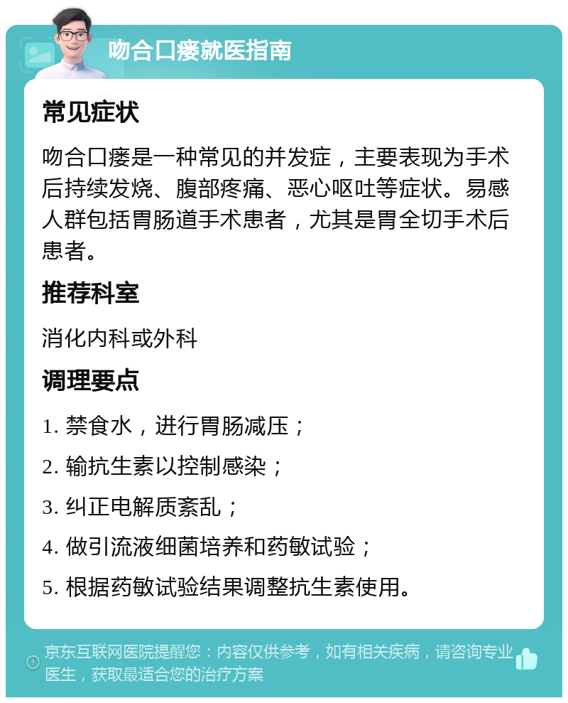 吻合口瘘就医指南 常见症状 吻合口瘘是一种常见的并发症，主要表现为手术后持续发烧、腹部疼痛、恶心呕吐等症状。易感人群包括胃肠道手术患者，尤其是胃全切手术后患者。 推荐科室 消化内科或外科 调理要点 1. 禁食水，进行胃肠减压； 2. 输抗生素以控制感染； 3. 纠正电解质紊乱； 4. 做引流液细菌培养和药敏试验； 5. 根据药敏试验结果调整抗生素使用。