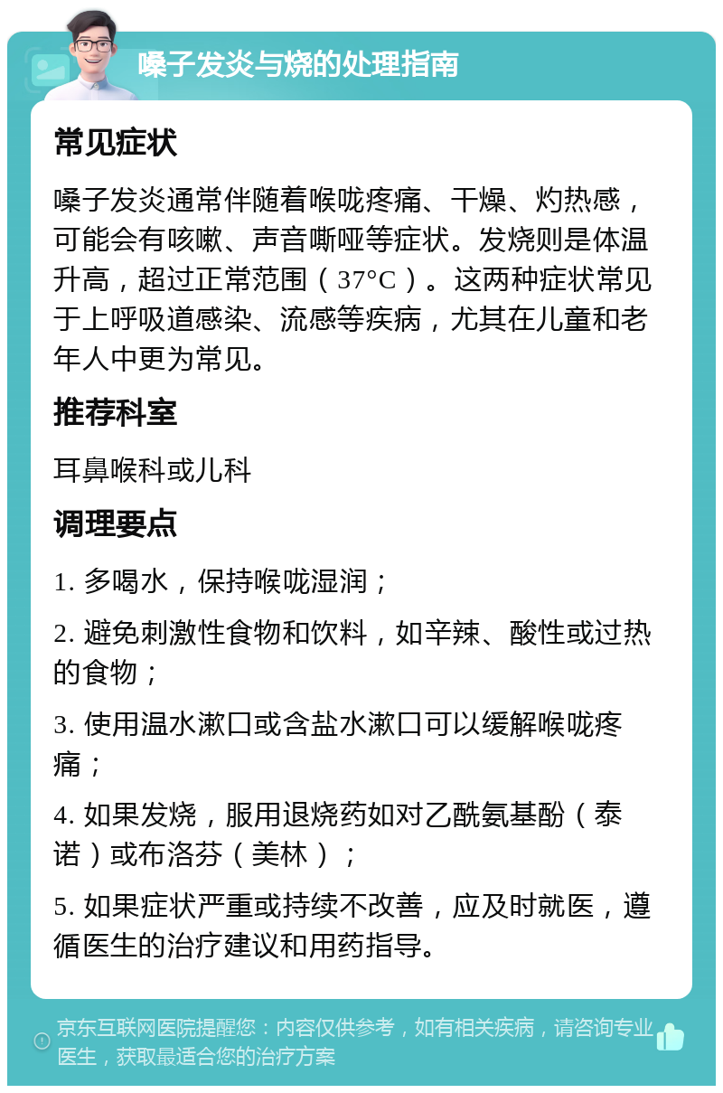 嗓子发炎与烧的处理指南 常见症状 嗓子发炎通常伴随着喉咙疼痛、干燥、灼热感，可能会有咳嗽、声音嘶哑等症状。发烧则是体温升高，超过正常范围（37°C）。这两种症状常见于上呼吸道感染、流感等疾病，尤其在儿童和老年人中更为常见。 推荐科室 耳鼻喉科或儿科 调理要点 1. 多喝水，保持喉咙湿润； 2. 避免刺激性食物和饮料，如辛辣、酸性或过热的食物； 3. 使用温水漱口或含盐水漱口可以缓解喉咙疼痛； 4. 如果发烧，服用退烧药如对乙酰氨基酚（泰诺）或布洛芬（美林）； 5. 如果症状严重或持续不改善，应及时就医，遵循医生的治疗建议和用药指导。