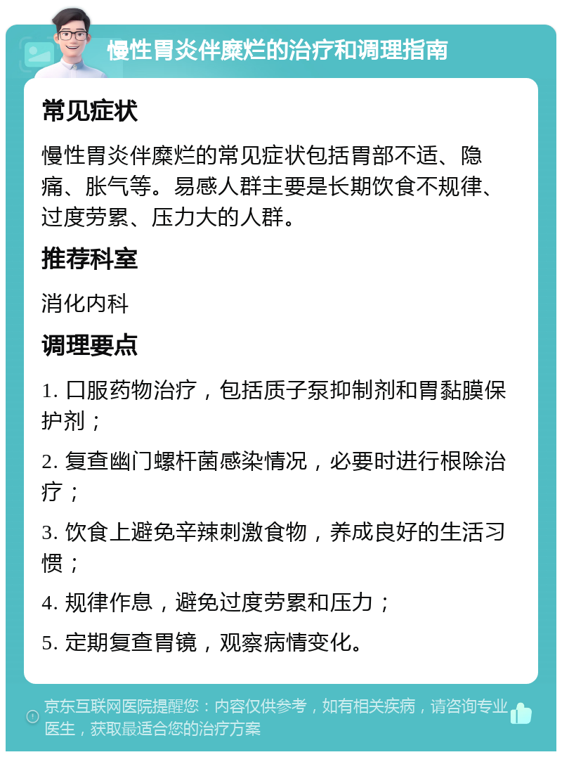 慢性胃炎伴糜烂的治疗和调理指南 常见症状 慢性胃炎伴糜烂的常见症状包括胃部不适、隐痛、胀气等。易感人群主要是长期饮食不规律、过度劳累、压力大的人群。 推荐科室 消化内科 调理要点 1. 口服药物治疗，包括质子泵抑制剂和胃黏膜保护剂； 2. 复查幽门螺杆菌感染情况，必要时进行根除治疗； 3. 饮食上避免辛辣刺激食物，养成良好的生活习惯； 4. 规律作息，避免过度劳累和压力； 5. 定期复查胃镜，观察病情变化。