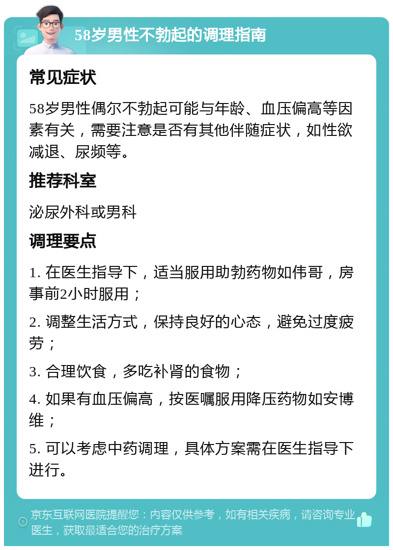 58岁男性不勃起的调理指南 常见症状 58岁男性偶尔不勃起可能与年龄、血压偏高等因素有关，需要注意是否有其他伴随症状，如性欲减退、尿频等。 推荐科室 泌尿外科或男科 调理要点 1. 在医生指导下，适当服用助勃药物如伟哥，房事前2小时服用； 2. 调整生活方式，保持良好的心态，避免过度疲劳； 3. 合理饮食，多吃补肾的食物； 4. 如果有血压偏高，按医嘱服用降压药物如安博维； 5. 可以考虑中药调理，具体方案需在医生指导下进行。