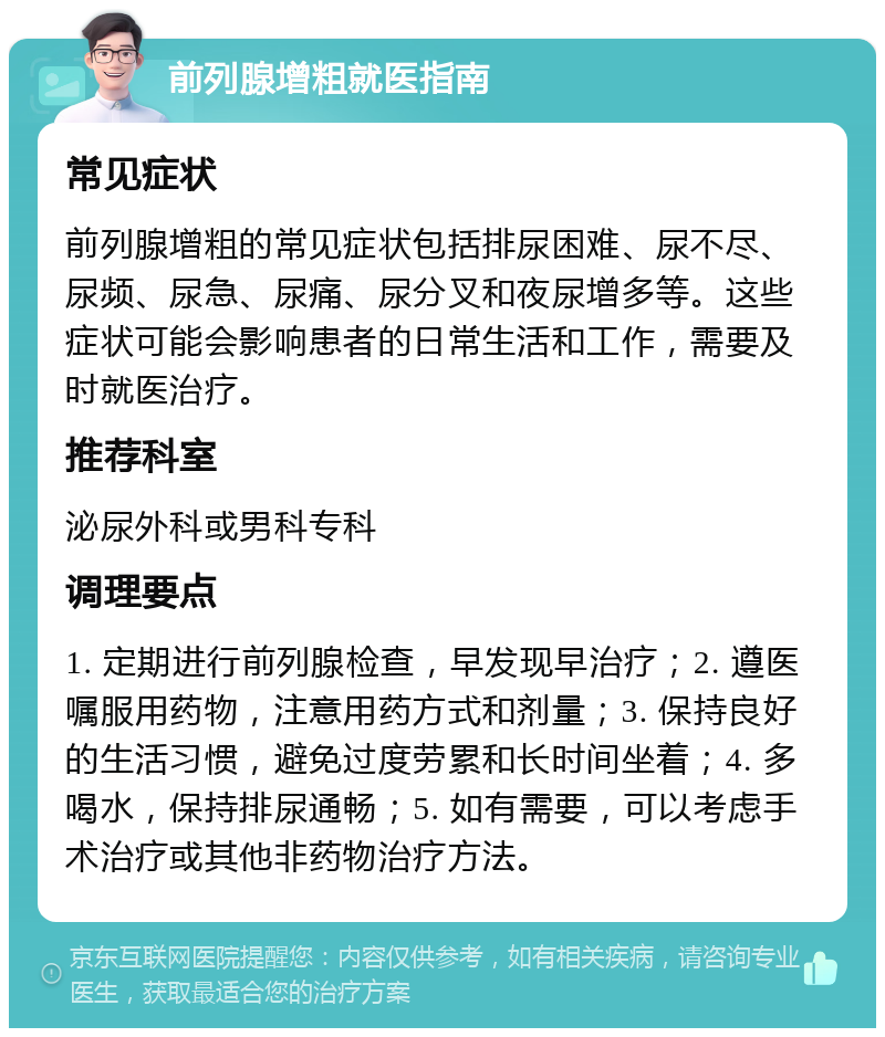 前列腺增粗就医指南 常见症状 前列腺增粗的常见症状包括排尿困难、尿不尽、尿频、尿急、尿痛、尿分叉和夜尿增多等。这些症状可能会影响患者的日常生活和工作，需要及时就医治疗。 推荐科室 泌尿外科或男科专科 调理要点 1. 定期进行前列腺检查，早发现早治疗；2. 遵医嘱服用药物，注意用药方式和剂量；3. 保持良好的生活习惯，避免过度劳累和长时间坐着；4. 多喝水，保持排尿通畅；5. 如有需要，可以考虑手术治疗或其他非药物治疗方法。