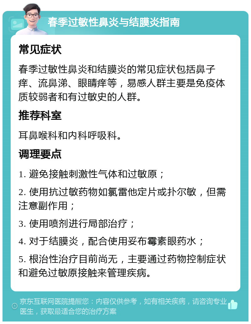 春季过敏性鼻炎与结膜炎指南 常见症状 春季过敏性鼻炎和结膜炎的常见症状包括鼻子痒、流鼻涕、眼睛痒等，易感人群主要是免疫体质较弱者和有过敏史的人群。 推荐科室 耳鼻喉科和内科呼吸科。 调理要点 1. 避免接触刺激性气体和过敏原； 2. 使用抗过敏药物如氯雷他定片或扑尔敏，但需注意副作用； 3. 使用喷剂进行局部治疗； 4. 对于结膜炎，配合使用妥布霉素眼药水； 5. 根治性治疗目前尚无，主要通过药物控制症状和避免过敏原接触来管理疾病。