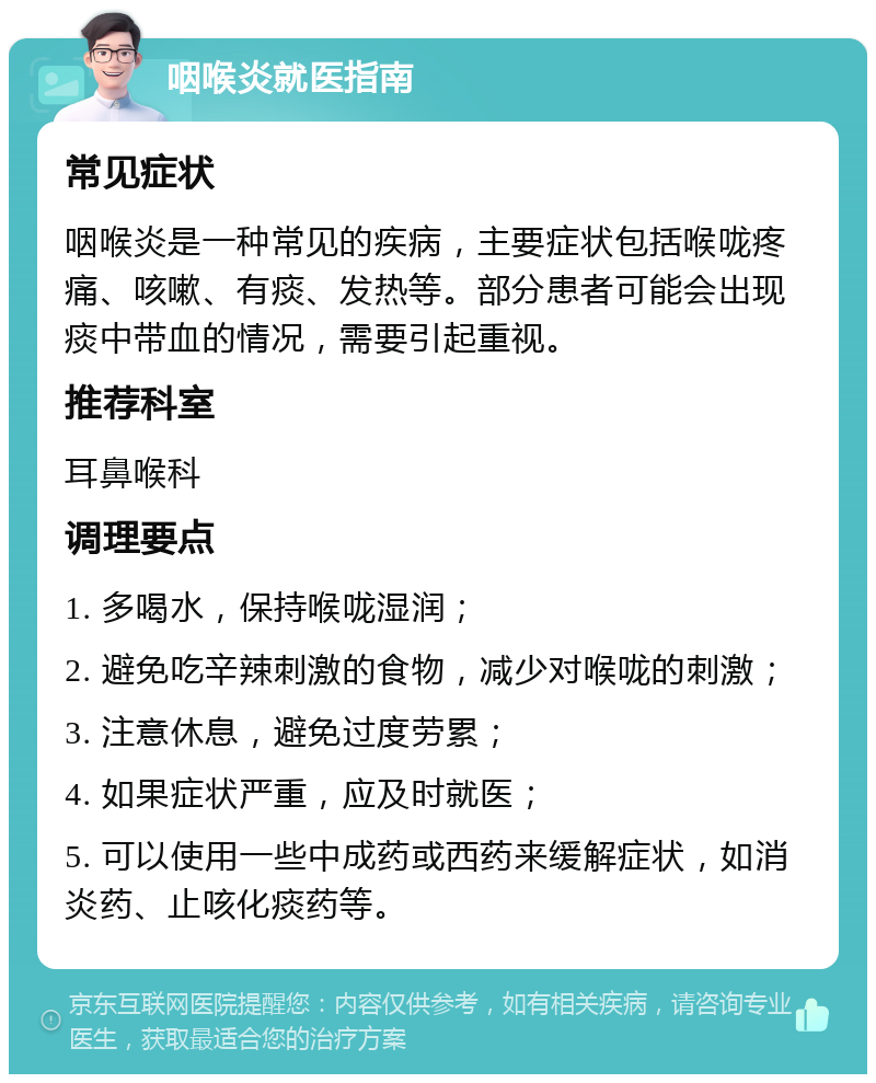 咽喉炎就医指南 常见症状 咽喉炎是一种常见的疾病，主要症状包括喉咙疼痛、咳嗽、有痰、发热等。部分患者可能会出现痰中带血的情况，需要引起重视。 推荐科室 耳鼻喉科 调理要点 1. 多喝水，保持喉咙湿润； 2. 避免吃辛辣刺激的食物，减少对喉咙的刺激； 3. 注意休息，避免过度劳累； 4. 如果症状严重，应及时就医； 5. 可以使用一些中成药或西药来缓解症状，如消炎药、止咳化痰药等。