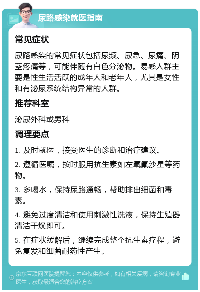 尿路感染就医指南 常见症状 尿路感染的常见症状包括尿频、尿急、尿痛、阴茎疼痛等，可能伴随有白色分泌物。易感人群主要是性生活活跃的成年人和老年人，尤其是女性和有泌尿系统结构异常的人群。 推荐科室 泌尿外科或男科 调理要点 1. 及时就医，接受医生的诊断和治疗建议。 2. 遵循医嘱，按时服用抗生素如左氧氟沙星等药物。 3. 多喝水，保持尿路通畅，帮助排出细菌和毒素。 4. 避免过度清洁和使用刺激性洗液，保持生殖器清洁干燥即可。 5. 在症状缓解后，继续完成整个抗生素疗程，避免复发和细菌耐药性产生。