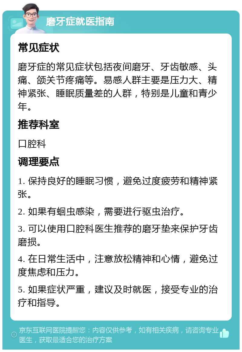 磨牙症就医指南 常见症状 磨牙症的常见症状包括夜间磨牙、牙齿敏感、头痛、颌关节疼痛等。易感人群主要是压力大、精神紧张、睡眠质量差的人群，特别是儿童和青少年。 推荐科室 口腔科 调理要点 1. 保持良好的睡眠习惯，避免过度疲劳和精神紧张。 2. 如果有蛔虫感染，需要进行驱虫治疗。 3. 可以使用口腔科医生推荐的磨牙垫来保护牙齿磨损。 4. 在日常生活中，注意放松精神和心情，避免过度焦虑和压力。 5. 如果症状严重，建议及时就医，接受专业的治疗和指导。