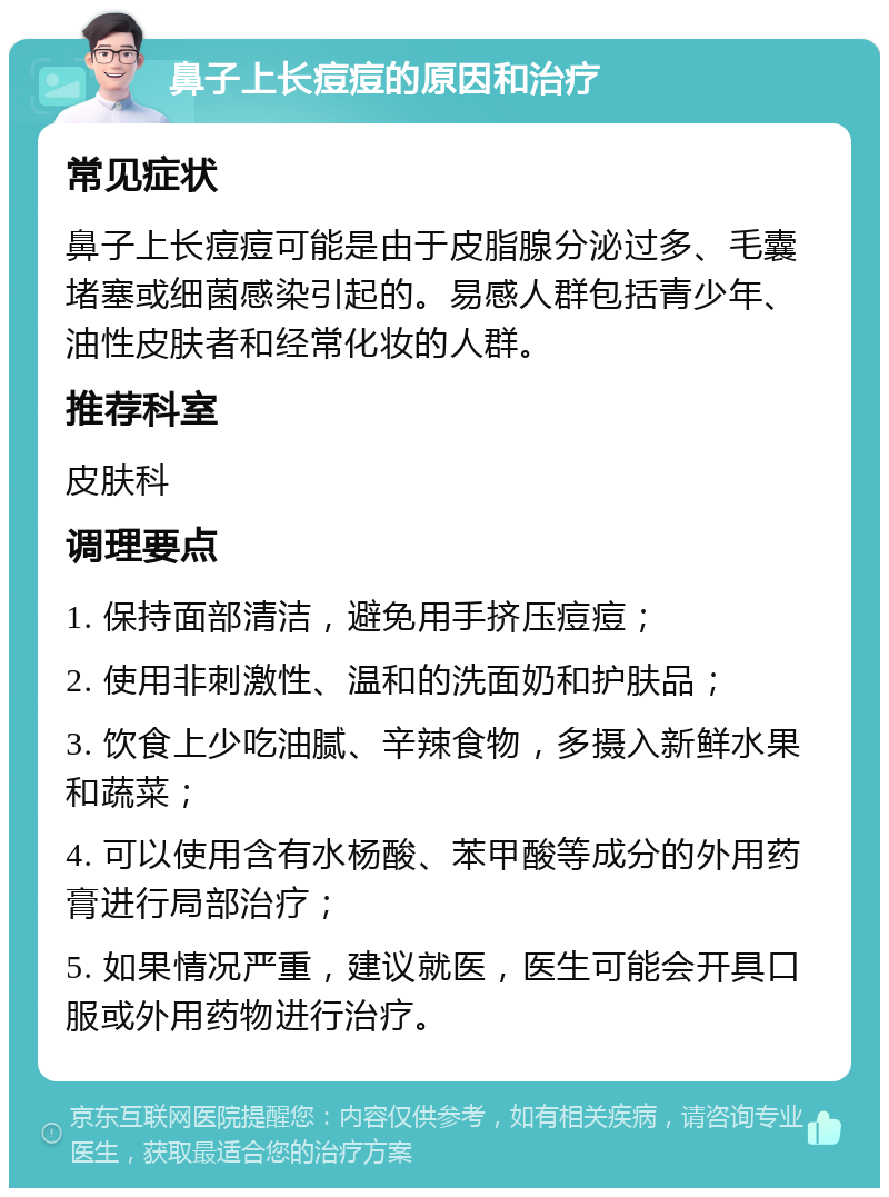 鼻子上长痘痘的原因和治疗 常见症状 鼻子上长痘痘可能是由于皮脂腺分泌过多、毛囊堵塞或细菌感染引起的。易感人群包括青少年、油性皮肤者和经常化妆的人群。 推荐科室 皮肤科 调理要点 1. 保持面部清洁，避免用手挤压痘痘； 2. 使用非刺激性、温和的洗面奶和护肤品； 3. 饮食上少吃油腻、辛辣食物，多摄入新鲜水果和蔬菜； 4. 可以使用含有水杨酸、苯甲酸等成分的外用药膏进行局部治疗； 5. 如果情况严重，建议就医，医生可能会开具口服或外用药物进行治疗。