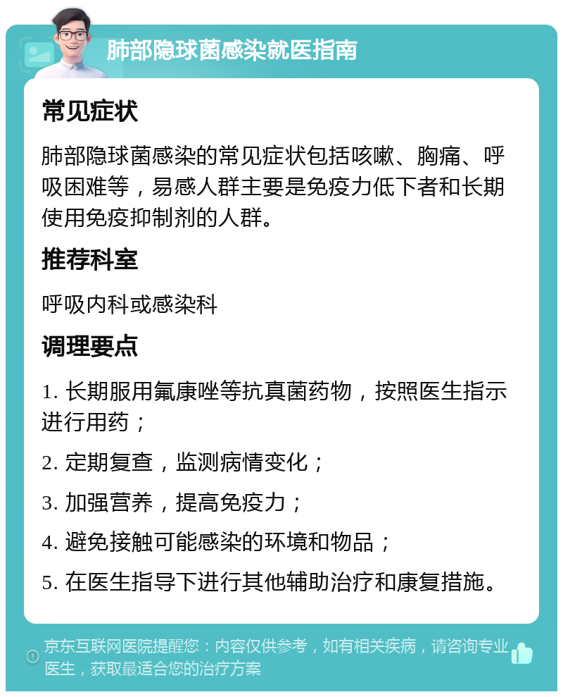 肺部隐球菌感染就医指南 常见症状 肺部隐球菌感染的常见症状包括咳嗽、胸痛、呼吸困难等，易感人群主要是免疫力低下者和长期使用免疫抑制剂的人群。 推荐科室 呼吸内科或感染科 调理要点 1. 长期服用氟康唑等抗真菌药物，按照医生指示进行用药； 2. 定期复查，监测病情变化； 3. 加强营养，提高免疫力； 4. 避免接触可能感染的环境和物品； 5. 在医生指导下进行其他辅助治疗和康复措施。