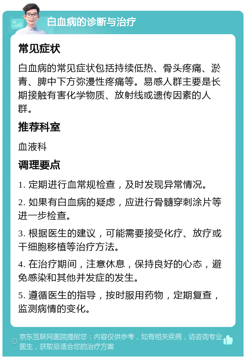 白血病的诊断与治疗 常见症状 白血病的常见症状包括持续低热、骨头疼痛、淤青、脾中下方弥漫性疼痛等。易感人群主要是长期接触有害化学物质、放射线或遗传因素的人群。 推荐科室 血液科 调理要点 1. 定期进行血常规检查，及时发现异常情况。 2. 如果有白血病的疑虑，应进行骨髓穿刺涂片等进一步检查。 3. 根据医生的建议，可能需要接受化疗、放疗或干细胞移植等治疗方法。 4. 在治疗期间，注意休息，保持良好的心态，避免感染和其他并发症的发生。 5. 遵循医生的指导，按时服用药物，定期复查，监测病情的变化。