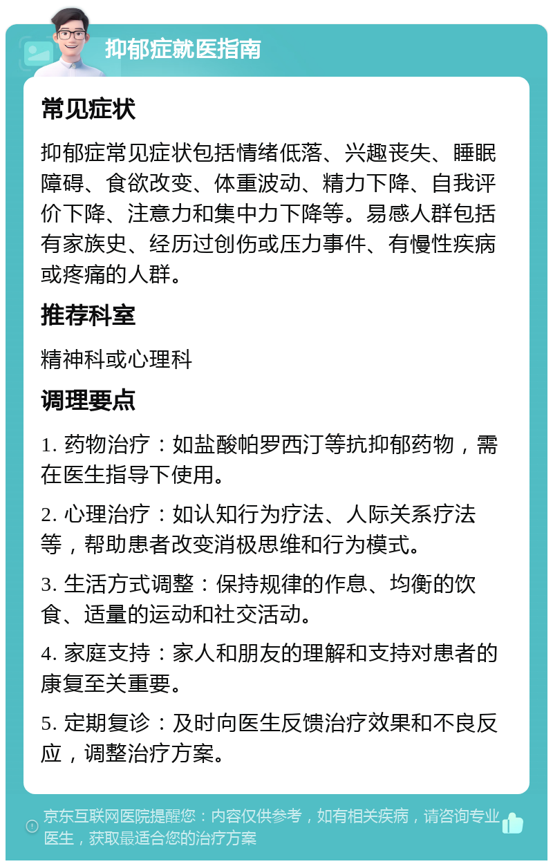 抑郁症就医指南 常见症状 抑郁症常见症状包括情绪低落、兴趣丧失、睡眠障碍、食欲改变、体重波动、精力下降、自我评价下降、注意力和集中力下降等。易感人群包括有家族史、经历过创伤或压力事件、有慢性疾病或疼痛的人群。 推荐科室 精神科或心理科 调理要点 1. 药物治疗：如盐酸帕罗西汀等抗抑郁药物，需在医生指导下使用。 2. 心理治疗：如认知行为疗法、人际关系疗法等，帮助患者改变消极思维和行为模式。 3. 生活方式调整：保持规律的作息、均衡的饮食、适量的运动和社交活动。 4. 家庭支持：家人和朋友的理解和支持对患者的康复至关重要。 5. 定期复诊：及时向医生反馈治疗效果和不良反应，调整治疗方案。