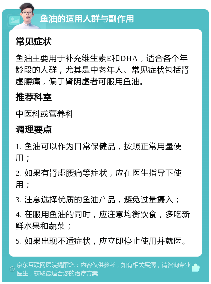 鱼油的适用人群与副作用 常见症状 鱼油主要用于补充维生素E和DHA，适合各个年龄段的人群，尤其是中老年人。常见症状包括肾虚腰痛，偏于肾阴虚者可服用鱼油。 推荐科室 中医科或营养科 调理要点 1. 鱼油可以作为日常保健品，按照正常用量使用； 2. 如果有肾虚腰痛等症状，应在医生指导下使用； 3. 注意选择优质的鱼油产品，避免过量摄入； 4. 在服用鱼油的同时，应注意均衡饮食，多吃新鲜水果和蔬菜； 5. 如果出现不适症状，应立即停止使用并就医。