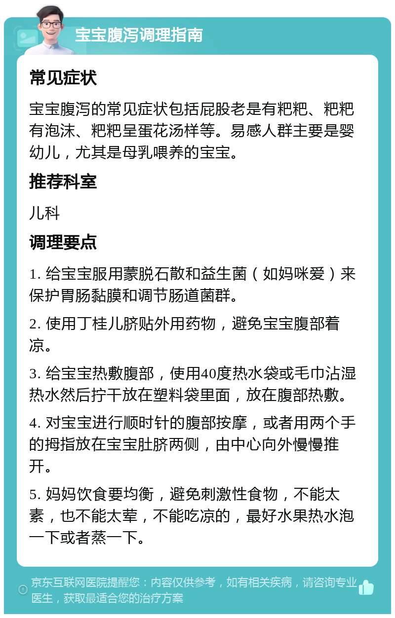 宝宝腹泻调理指南 常见症状 宝宝腹泻的常见症状包括屁股老是有粑粑、粑粑有泡沫、粑粑呈蛋花汤样等。易感人群主要是婴幼儿，尤其是母乳喂养的宝宝。 推荐科室 儿科 调理要点 1. 给宝宝服用蒙脱石散和益生菌（如妈咪爱）来保护胃肠黏膜和调节肠道菌群。 2. 使用丁桂儿脐贴外用药物，避免宝宝腹部着凉。 3. 给宝宝热敷腹部，使用40度热水袋或毛巾沾湿热水然后拧干放在塑料袋里面，放在腹部热敷。 4. 对宝宝进行顺时针的腹部按摩，或者用两个手的拇指放在宝宝肚脐两侧，由中心向外慢慢推开。 5. 妈妈饮食要均衡，避免刺激性食物，不能太素，也不能太荤，不能吃凉的，最好水果热水泡一下或者蒸一下。