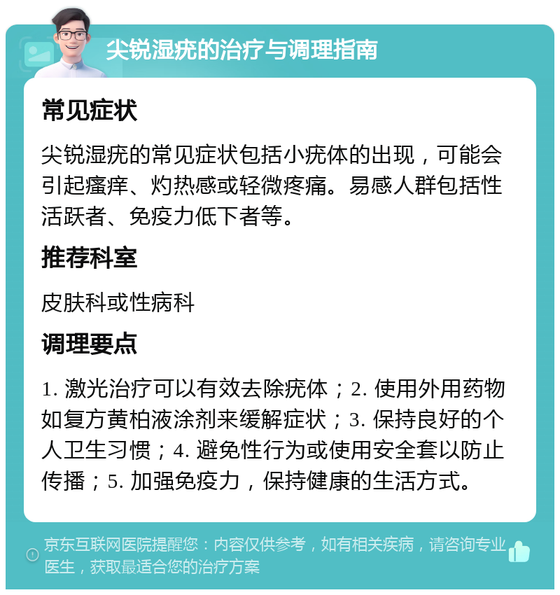 尖锐湿疣的治疗与调理指南 常见症状 尖锐湿疣的常见症状包括小疣体的出现，可能会引起瘙痒、灼热感或轻微疼痛。易感人群包括性活跃者、免疫力低下者等。 推荐科室 皮肤科或性病科 调理要点 1. 激光治疗可以有效去除疣体；2. 使用外用药物如复方黄柏液涂剂来缓解症状；3. 保持良好的个人卫生习惯；4. 避免性行为或使用安全套以防止传播；5. 加强免疫力，保持健康的生活方式。