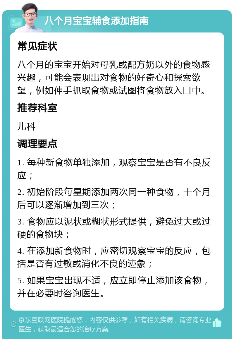 八个月宝宝辅食添加指南 常见症状 八个月的宝宝开始对母乳或配方奶以外的食物感兴趣，可能会表现出对食物的好奇心和探索欲望，例如伸手抓取食物或试图将食物放入口中。 推荐科室 儿科 调理要点 1. 每种新食物单独添加，观察宝宝是否有不良反应； 2. 初始阶段每星期添加两次同一种食物，十个月后可以逐渐增加到三次； 3. 食物应以泥状或糊状形式提供，避免过大或过硬的食物块； 4. 在添加新食物时，应密切观察宝宝的反应，包括是否有过敏或消化不良的迹象； 5. 如果宝宝出现不适，应立即停止添加该食物，并在必要时咨询医生。