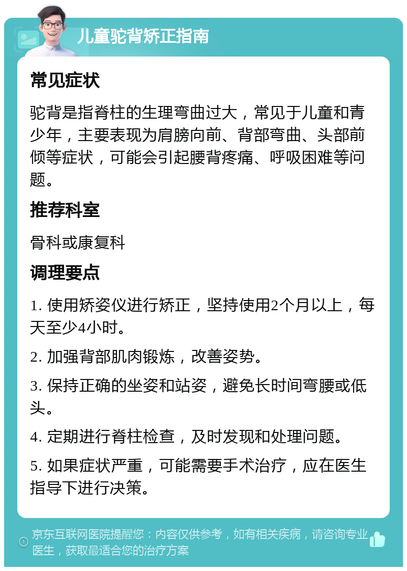 儿童驼背矫正指南 常见症状 驼背是指脊柱的生理弯曲过大，常见于儿童和青少年，主要表现为肩膀向前、背部弯曲、头部前倾等症状，可能会引起腰背疼痛、呼吸困难等问题。 推荐科室 骨科或康复科 调理要点 1. 使用矫姿仪进行矫正，坚持使用2个月以上，每天至少4小时。 2. 加强背部肌肉锻炼，改善姿势。 3. 保持正确的坐姿和站姿，避免长时间弯腰或低头。 4. 定期进行脊柱检查，及时发现和处理问题。 5. 如果症状严重，可能需要手术治疗，应在医生指导下进行决策。