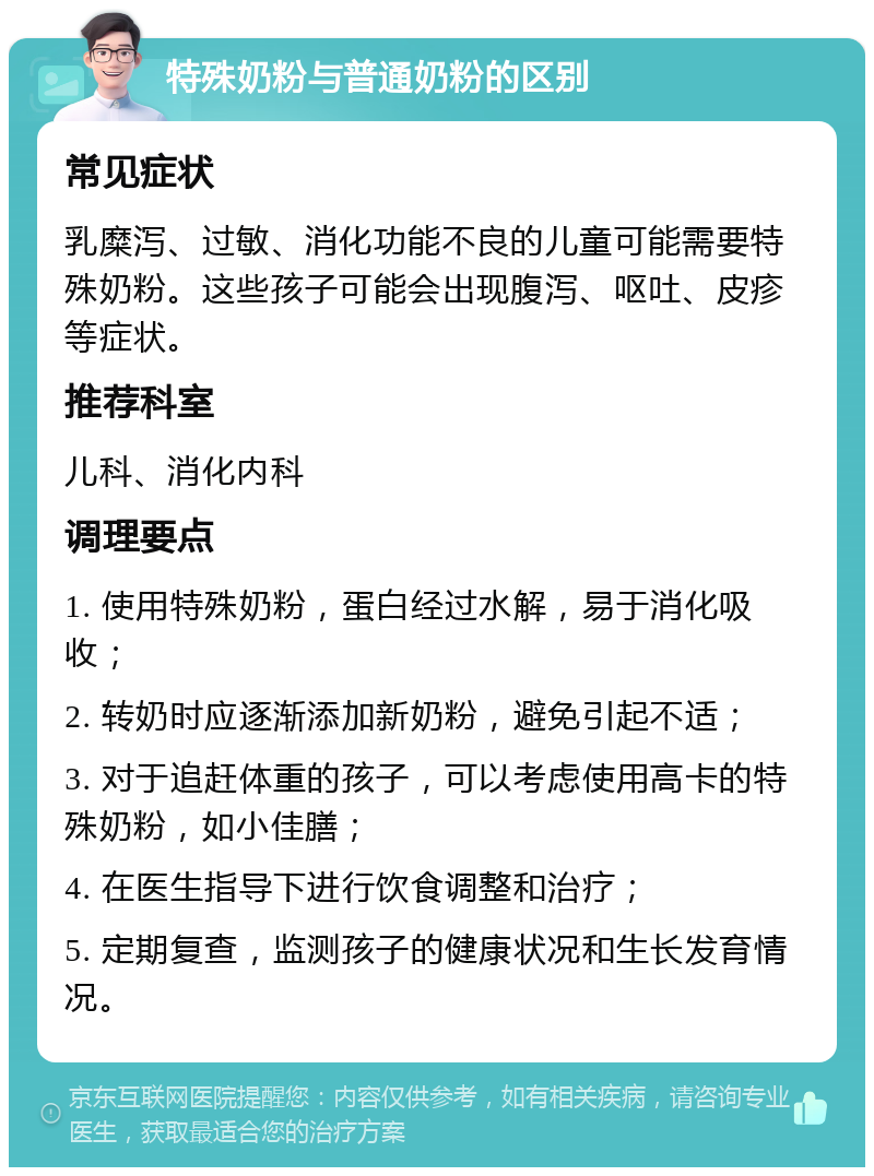 特殊奶粉与普通奶粉的区别 常见症状 乳糜泻、过敏、消化功能不良的儿童可能需要特殊奶粉。这些孩子可能会出现腹泻、呕吐、皮疹等症状。 推荐科室 儿科、消化内科 调理要点 1. 使用特殊奶粉，蛋白经过水解，易于消化吸收； 2. 转奶时应逐渐添加新奶粉，避免引起不适； 3. 对于追赶体重的孩子，可以考虑使用高卡的特殊奶粉，如小佳膳； 4. 在医生指导下进行饮食调整和治疗； 5. 定期复查，监测孩子的健康状况和生长发育情况。