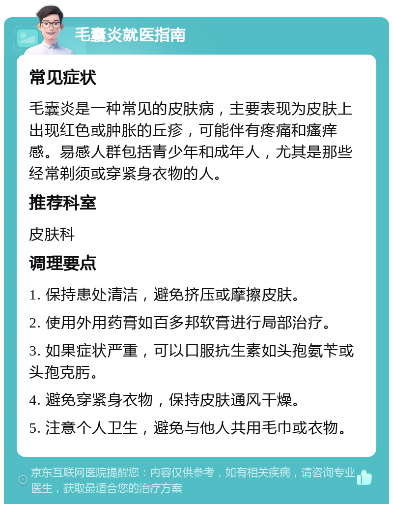 毛囊炎就医指南 常见症状 毛囊炎是一种常见的皮肤病，主要表现为皮肤上出现红色或肿胀的丘疹，可能伴有疼痛和瘙痒感。易感人群包括青少年和成年人，尤其是那些经常剃须或穿紧身衣物的人。 推荐科室 皮肤科 调理要点 1. 保持患处清洁，避免挤压或摩擦皮肤。 2. 使用外用药膏如百多邦软膏进行局部治疗。 3. 如果症状严重，可以口服抗生素如头孢氨苄或头孢克肟。 4. 避免穿紧身衣物，保持皮肤通风干燥。 5. 注意个人卫生，避免与他人共用毛巾或衣物。