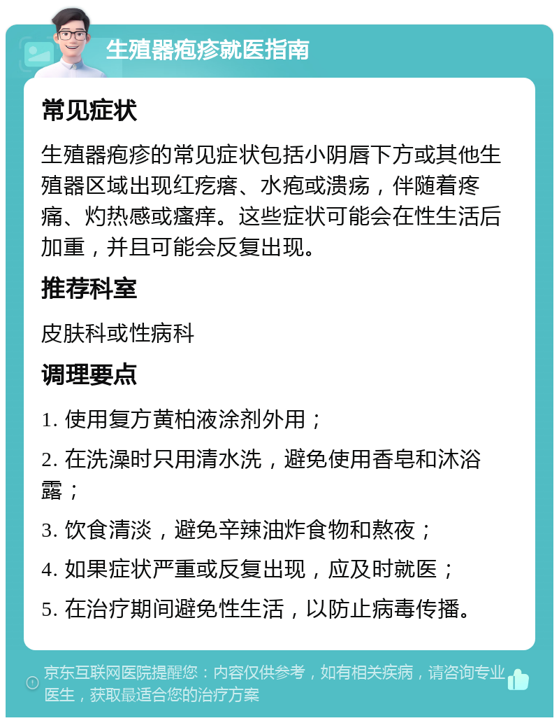 生殖器疱疹就医指南 常见症状 生殖器疱疹的常见症状包括小阴唇下方或其他生殖器区域出现红疙瘩、水疱或溃疡，伴随着疼痛、灼热感或瘙痒。这些症状可能会在性生活后加重，并且可能会反复出现。 推荐科室 皮肤科或性病科 调理要点 1. 使用复方黄柏液涂剂外用； 2. 在洗澡时只用清水洗，避免使用香皂和沐浴露； 3. 饮食清淡，避免辛辣油炸食物和熬夜； 4. 如果症状严重或反复出现，应及时就医； 5. 在治疗期间避免性生活，以防止病毒传播。