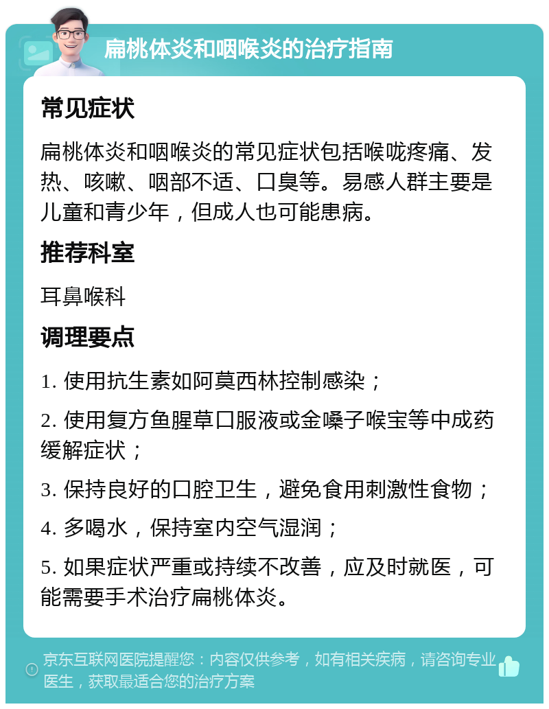 扁桃体炎和咽喉炎的治疗指南 常见症状 扁桃体炎和咽喉炎的常见症状包括喉咙疼痛、发热、咳嗽、咽部不适、口臭等。易感人群主要是儿童和青少年，但成人也可能患病。 推荐科室 耳鼻喉科 调理要点 1. 使用抗生素如阿莫西林控制感染； 2. 使用复方鱼腥草口服液或金嗓子喉宝等中成药缓解症状； 3. 保持良好的口腔卫生，避免食用刺激性食物； 4. 多喝水，保持室内空气湿润； 5. 如果症状严重或持续不改善，应及时就医，可能需要手术治疗扁桃体炎。