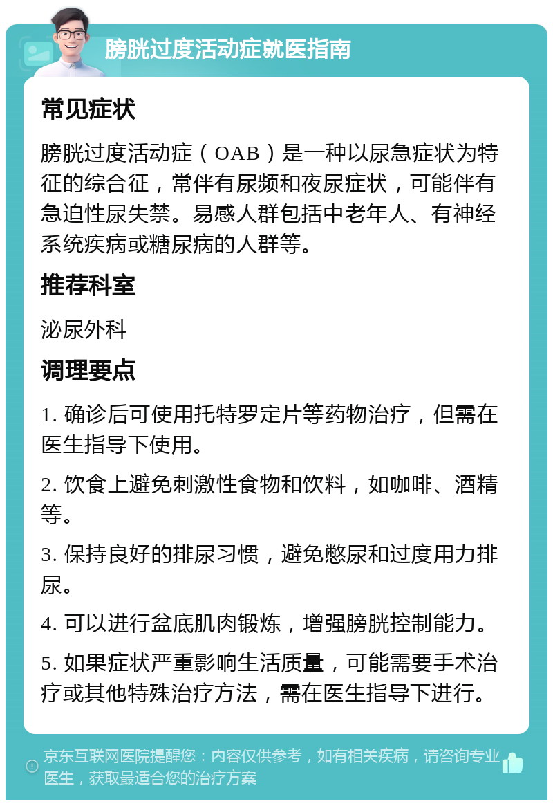 膀胱过度活动症就医指南 常见症状 膀胱过度活动症（OAB）是一种以尿急症状为特征的综合征，常伴有尿频和夜尿症状，可能伴有急迫性尿失禁。易感人群包括中老年人、有神经系统疾病或糖尿病的人群等。 推荐科室 泌尿外科 调理要点 1. 确诊后可使用托特罗定片等药物治疗，但需在医生指导下使用。 2. 饮食上避免刺激性食物和饮料，如咖啡、酒精等。 3. 保持良好的排尿习惯，避免憋尿和过度用力排尿。 4. 可以进行盆底肌肉锻炼，增强膀胱控制能力。 5. 如果症状严重影响生活质量，可能需要手术治疗或其他特殊治疗方法，需在医生指导下进行。