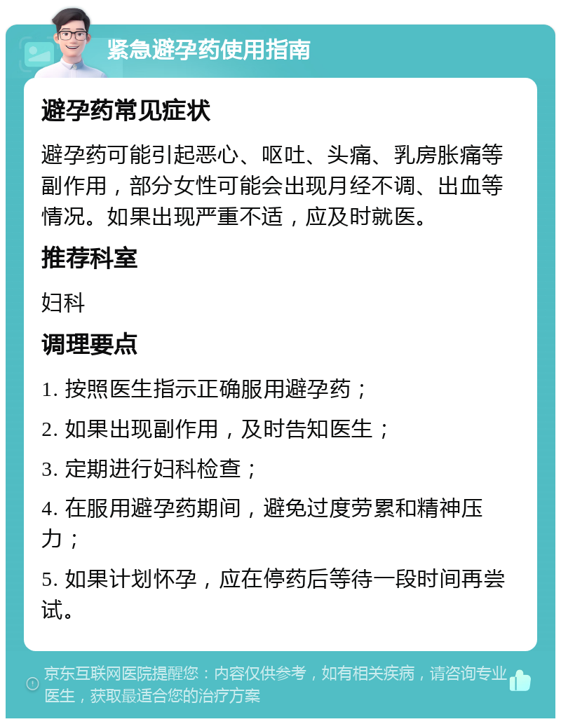 紧急避孕药使用指南 避孕药常见症状 避孕药可能引起恶心、呕吐、头痛、乳房胀痛等副作用，部分女性可能会出现月经不调、出血等情况。如果出现严重不适，应及时就医。 推荐科室 妇科 调理要点 1. 按照医生指示正确服用避孕药； 2. 如果出现副作用，及时告知医生； 3. 定期进行妇科检查； 4. 在服用避孕药期间，避免过度劳累和精神压力； 5. 如果计划怀孕，应在停药后等待一段时间再尝试。