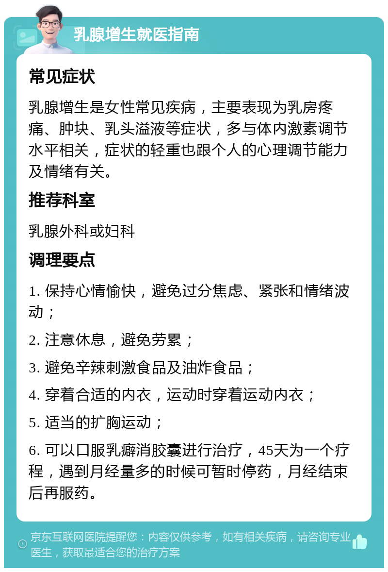 乳腺增生就医指南 常见症状 乳腺增生是女性常见疾病，主要表现为乳房疼痛、肿块、乳头溢液等症状，多与体内激素调节水平相关，症状的轻重也跟个人的心理调节能力及情绪有关。 推荐科室 乳腺外科或妇科 调理要点 1. 保持心情愉快，避免过分焦虑、紧张和情绪波动； 2. 注意休息，避免劳累； 3. 避免辛辣刺激食品及油炸食品； 4. 穿着合适的内衣，运动时穿着运动内衣； 5. 适当的扩胸运动； 6. 可以口服乳癖消胶囊进行治疗，45天为一个疗程，遇到月经量多的时候可暂时停药，月经结束后再服药。