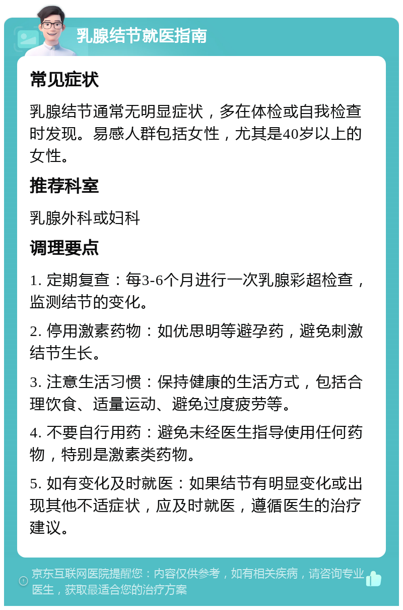 乳腺结节就医指南 常见症状 乳腺结节通常无明显症状，多在体检或自我检查时发现。易感人群包括女性，尤其是40岁以上的女性。 推荐科室 乳腺外科或妇科 调理要点 1. 定期复查：每3-6个月进行一次乳腺彩超检查，监测结节的变化。 2. 停用激素药物：如优思明等避孕药，避免刺激结节生长。 3. 注意生活习惯：保持健康的生活方式，包括合理饮食、适量运动、避免过度疲劳等。 4. 不要自行用药：避免未经医生指导使用任何药物，特别是激素类药物。 5. 如有变化及时就医：如果结节有明显变化或出现其他不适症状，应及时就医，遵循医生的治疗建议。