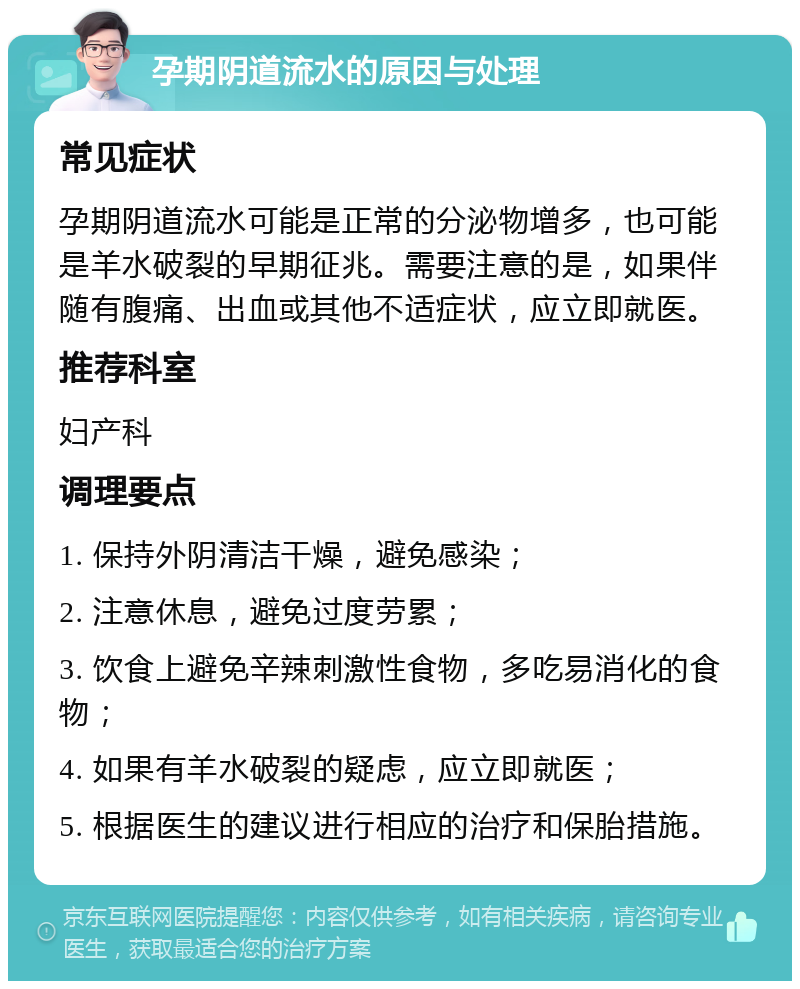 孕期阴道流水的原因与处理 常见症状 孕期阴道流水可能是正常的分泌物增多，也可能是羊水破裂的早期征兆。需要注意的是，如果伴随有腹痛、出血或其他不适症状，应立即就医。 推荐科室 妇产科 调理要点 1. 保持外阴清洁干燥，避免感染； 2. 注意休息，避免过度劳累； 3. 饮食上避免辛辣刺激性食物，多吃易消化的食物； 4. 如果有羊水破裂的疑虑，应立即就医； 5. 根据医生的建议进行相应的治疗和保胎措施。