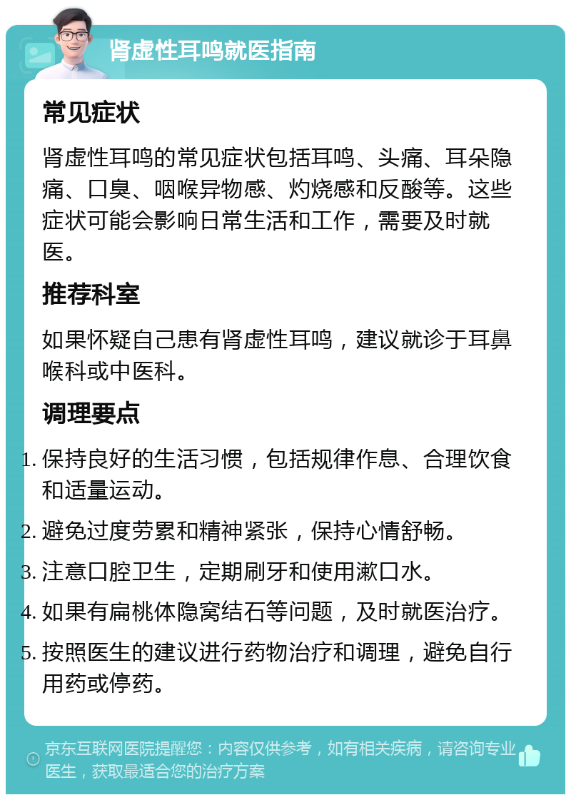 肾虚性耳鸣就医指南 常见症状 肾虚性耳鸣的常见症状包括耳鸣、头痛、耳朵隐痛、口臭、咽喉异物感、灼烧感和反酸等。这些症状可能会影响日常生活和工作，需要及时就医。 推荐科室 如果怀疑自己患有肾虚性耳鸣，建议就诊于耳鼻喉科或中医科。 调理要点 保持良好的生活习惯，包括规律作息、合理饮食和适量运动。 避免过度劳累和精神紧张，保持心情舒畅。 注意口腔卫生，定期刷牙和使用漱口水。 如果有扁桃体隐窝结石等问题，及时就医治疗。 按照医生的建议进行药物治疗和调理，避免自行用药或停药。