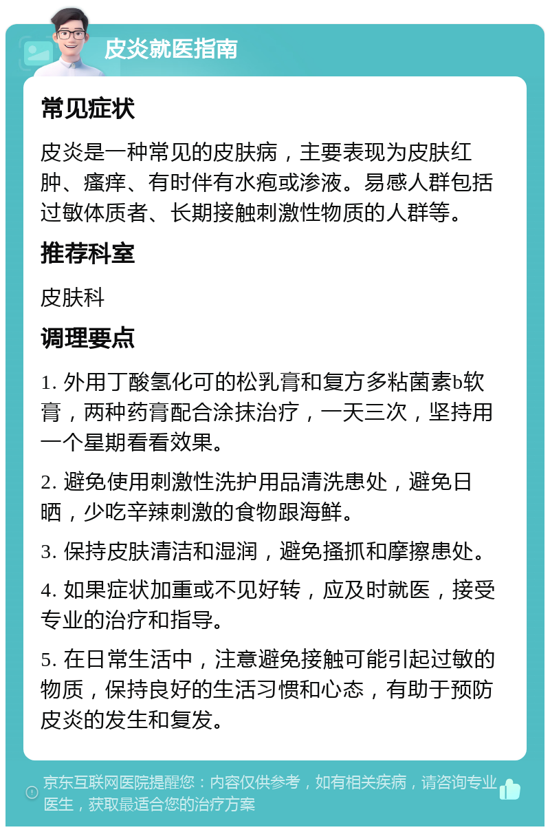 皮炎就医指南 常见症状 皮炎是一种常见的皮肤病，主要表现为皮肤红肿、瘙痒、有时伴有水疱或渗液。易感人群包括过敏体质者、长期接触刺激性物质的人群等。 推荐科室 皮肤科 调理要点 1. 外用丁酸氢化可的松乳膏和复方多粘菌素b软膏，两种药膏配合涂抹治疗，一天三次，坚持用一个星期看看效果。 2. 避免使用刺激性洗护用品清洗患处，避免日晒，少吃辛辣刺激的食物跟海鲜。 3. 保持皮肤清洁和湿润，避免搔抓和摩擦患处。 4. 如果症状加重或不见好转，应及时就医，接受专业的治疗和指导。 5. 在日常生活中，注意避免接触可能引起过敏的物质，保持良好的生活习惯和心态，有助于预防皮炎的发生和复发。