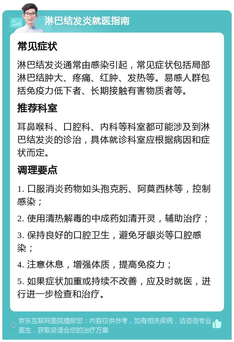 淋巴结发炎就医指南 常见症状 淋巴结发炎通常由感染引起，常见症状包括局部淋巴结肿大、疼痛、红肿、发热等。易感人群包括免疫力低下者、长期接触有害物质者等。 推荐科室 耳鼻喉科、口腔科、内科等科室都可能涉及到淋巴结发炎的诊治，具体就诊科室应根据病因和症状而定。 调理要点 1. 口服消炎药物如头孢克肟、阿莫西林等，控制感染； 2. 使用清热解毒的中成药如清开灵，辅助治疗； 3. 保持良好的口腔卫生，避免牙龈炎等口腔感染； 4. 注意休息，增强体质，提高免疫力； 5. 如果症状加重或持续不改善，应及时就医，进行进一步检查和治疗。