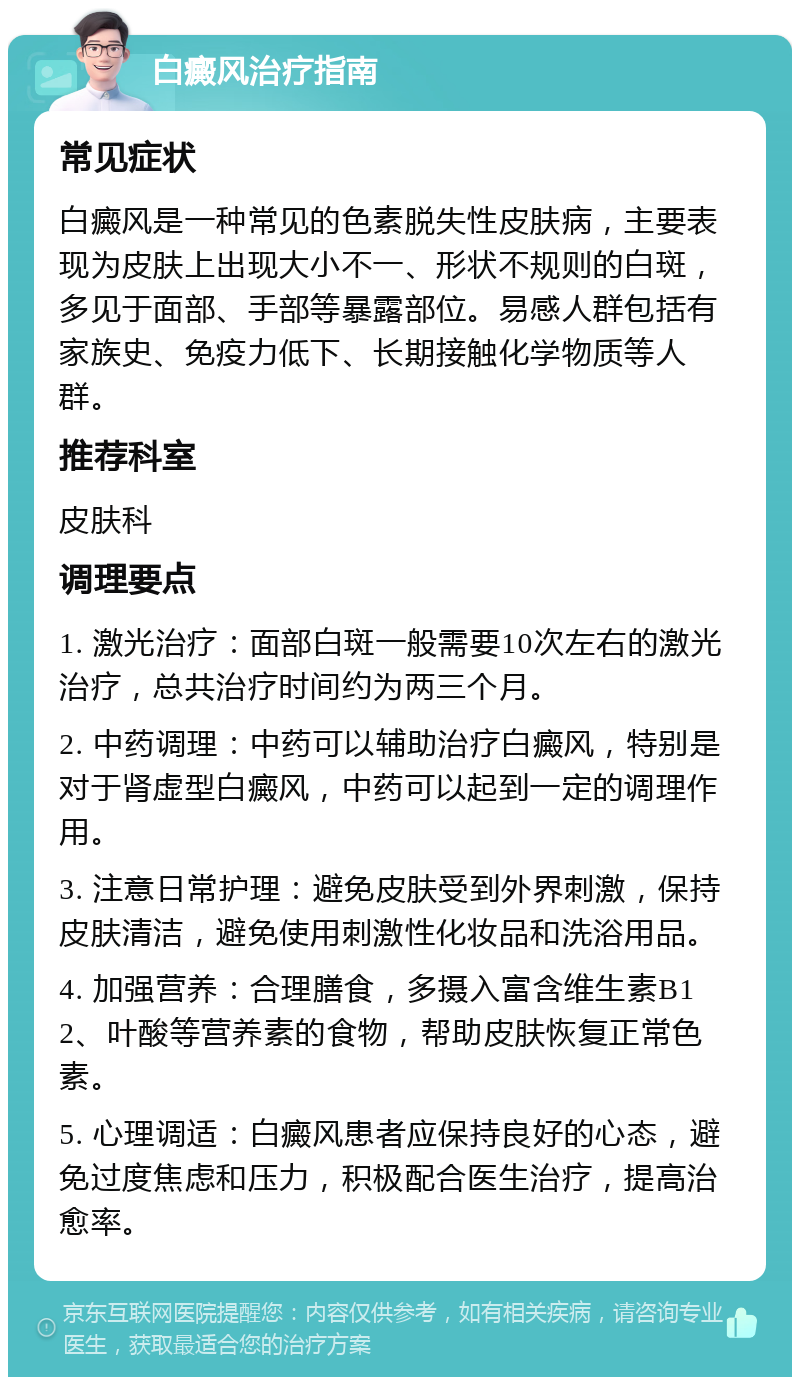 白癜风治疗指南 常见症状 白癜风是一种常见的色素脱失性皮肤病，主要表现为皮肤上出现大小不一、形状不规则的白斑，多见于面部、手部等暴露部位。易感人群包括有家族史、免疫力低下、长期接触化学物质等人群。 推荐科室 皮肤科 调理要点 1. 激光治疗：面部白斑一般需要10次左右的激光治疗，总共治疗时间约为两三个月。 2. 中药调理：中药可以辅助治疗白癜风，特别是对于肾虚型白癜风，中药可以起到一定的调理作用。 3. 注意日常护理：避免皮肤受到外界刺激，保持皮肤清洁，避免使用刺激性化妆品和洗浴用品。 4. 加强营养：合理膳食，多摄入富含维生素B12、叶酸等营养素的食物，帮助皮肤恢复正常色素。 5. 心理调适：白癜风患者应保持良好的心态，避免过度焦虑和压力，积极配合医生治疗，提高治愈率。