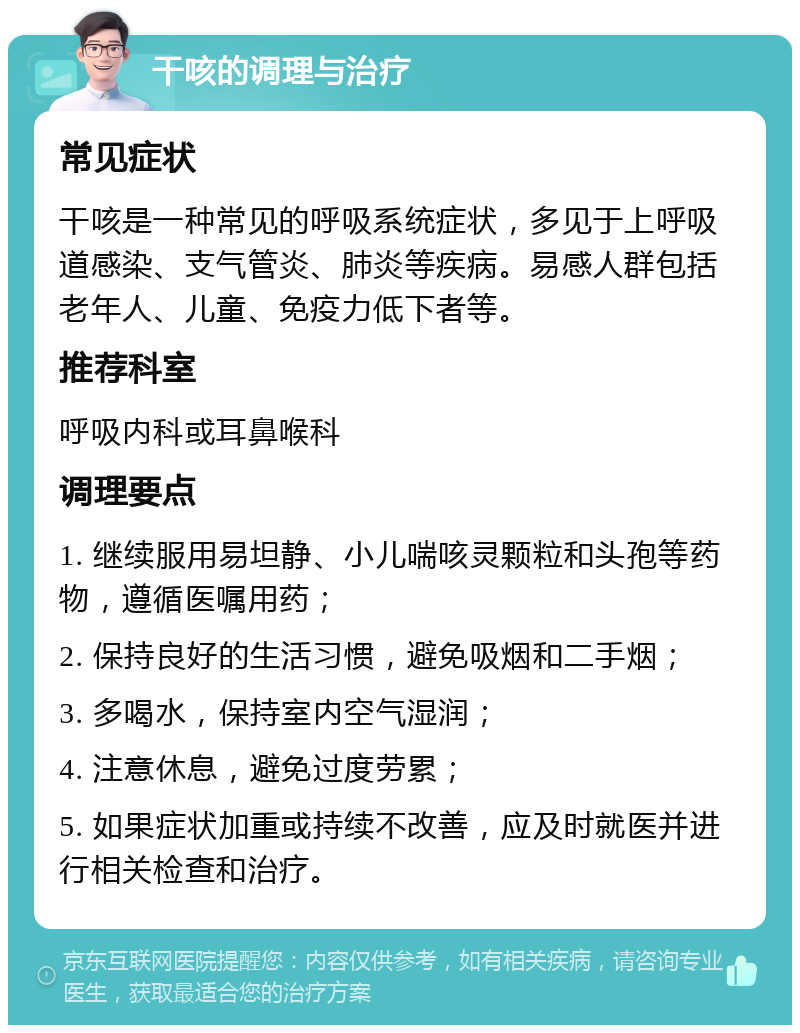 干咳的调理与治疗 常见症状 干咳是一种常见的呼吸系统症状，多见于上呼吸道感染、支气管炎、肺炎等疾病。易感人群包括老年人、儿童、免疫力低下者等。 推荐科室 呼吸内科或耳鼻喉科 调理要点 1. 继续服用易坦静、小儿喘咳灵颗粒和头孢等药物，遵循医嘱用药； 2. 保持良好的生活习惯，避免吸烟和二手烟； 3. 多喝水，保持室内空气湿润； 4. 注意休息，避免过度劳累； 5. 如果症状加重或持续不改善，应及时就医并进行相关检查和治疗。