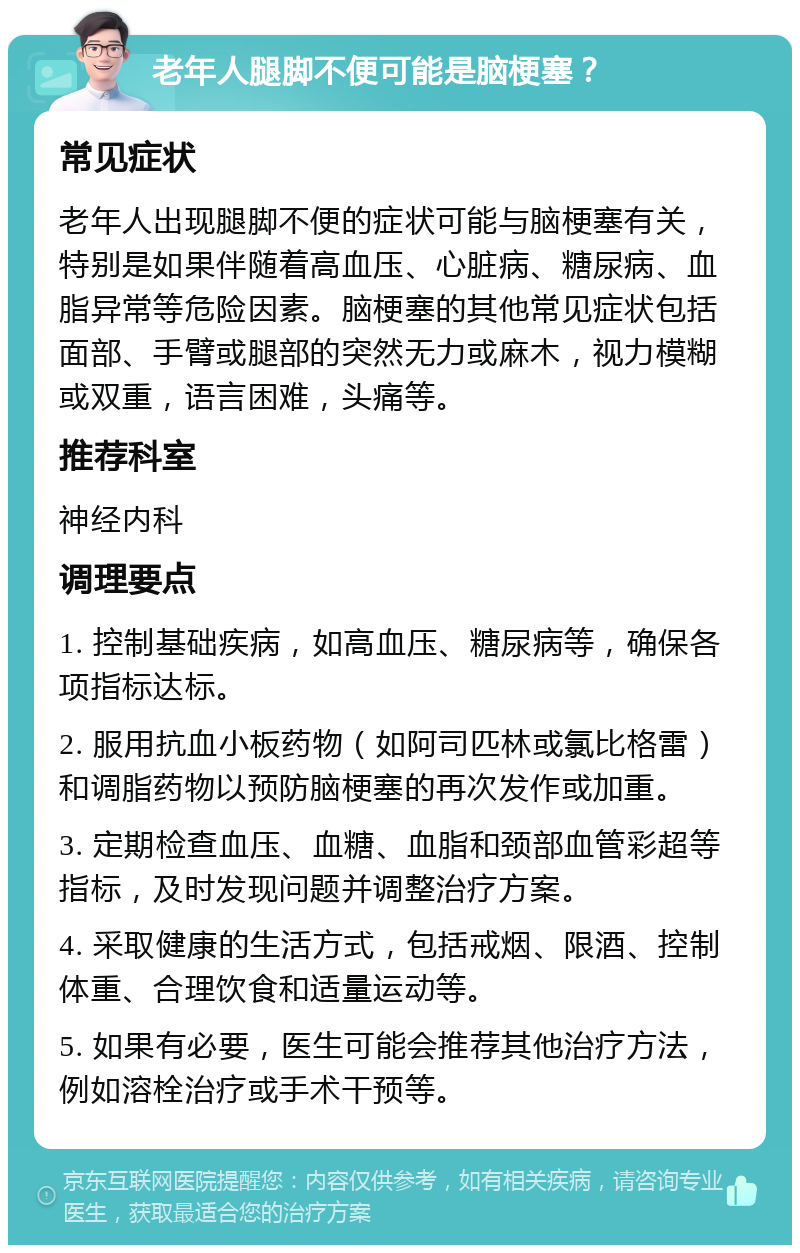 老年人腿脚不便可能是脑梗塞？ 常见症状 老年人出现腿脚不便的症状可能与脑梗塞有关，特别是如果伴随着高血压、心脏病、糖尿病、血脂异常等危险因素。脑梗塞的其他常见症状包括面部、手臂或腿部的突然无力或麻木，视力模糊或双重，语言困难，头痛等。 推荐科室 神经内科 调理要点 1. 控制基础疾病，如高血压、糖尿病等，确保各项指标达标。 2. 服用抗血小板药物（如阿司匹林或氯比格雷）和调脂药物以预防脑梗塞的再次发作或加重。 3. 定期检查血压、血糖、血脂和颈部血管彩超等指标，及时发现问题并调整治疗方案。 4. 采取健康的生活方式，包括戒烟、限酒、控制体重、合理饮食和适量运动等。 5. 如果有必要，医生可能会推荐其他治疗方法，例如溶栓治疗或手术干预等。