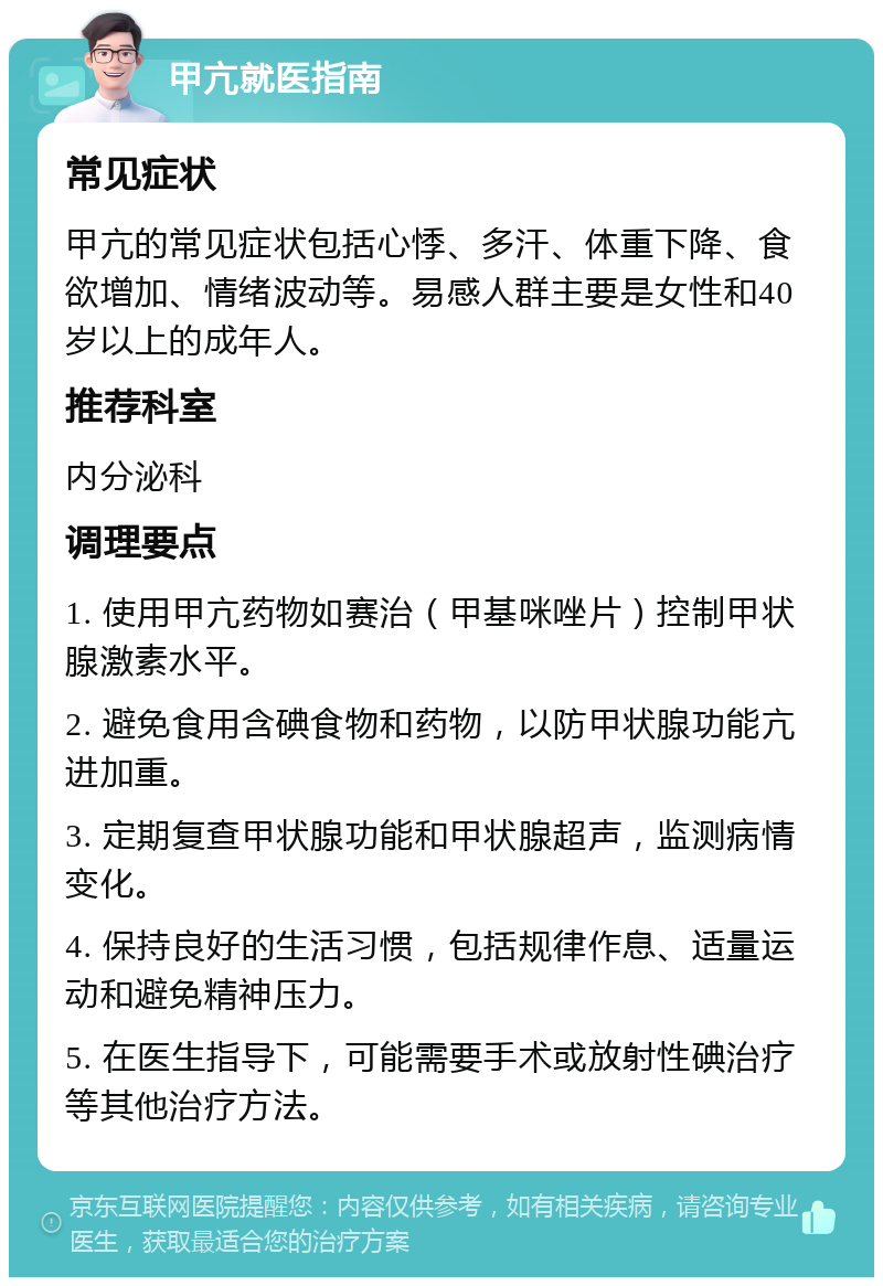 甲亢就医指南 常见症状 甲亢的常见症状包括心悸、多汗、体重下降、食欲增加、情绪波动等。易感人群主要是女性和40岁以上的成年人。 推荐科室 内分泌科 调理要点 1. 使用甲亢药物如赛治（甲基咪唑片）控制甲状腺激素水平。 2. 避免食用含碘食物和药物，以防甲状腺功能亢进加重。 3. 定期复查甲状腺功能和甲状腺超声，监测病情变化。 4. 保持良好的生活习惯，包括规律作息、适量运动和避免精神压力。 5. 在医生指导下，可能需要手术或放射性碘治疗等其他治疗方法。