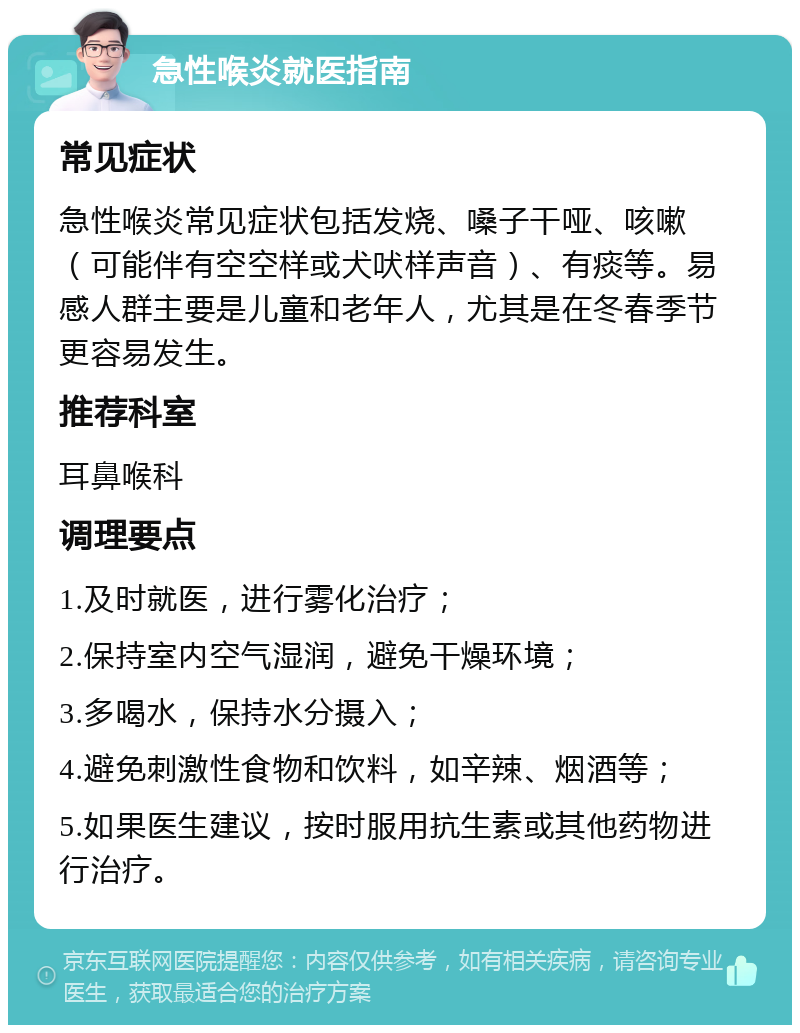 急性喉炎就医指南 常见症状 急性喉炎常见症状包括发烧、嗓子干哑、咳嗽（可能伴有空空样或犬吠样声音）、有痰等。易感人群主要是儿童和老年人，尤其是在冬春季节更容易发生。 推荐科室 耳鼻喉科 调理要点 1.及时就医，进行雾化治疗； 2.保持室内空气湿润，避免干燥环境； 3.多喝水，保持水分摄入； 4.避免刺激性食物和饮料，如辛辣、烟酒等； 5.如果医生建议，按时服用抗生素或其他药物进行治疗。