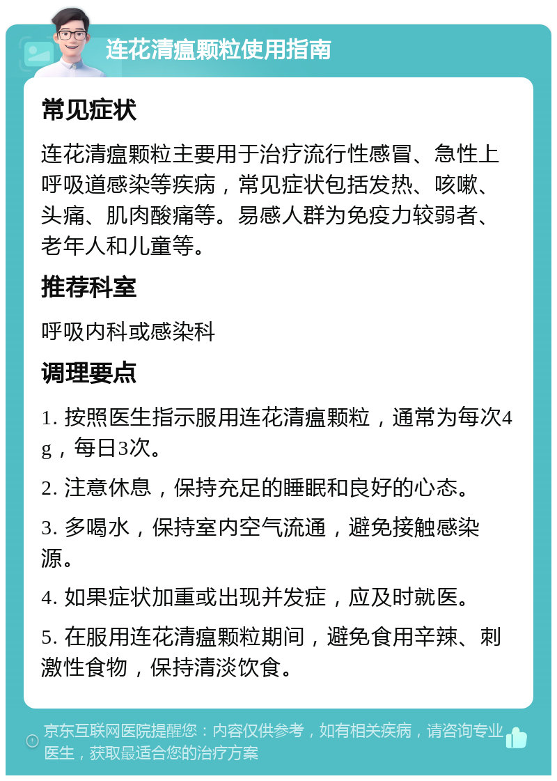 连花清瘟颗粒使用指南 常见症状 连花清瘟颗粒主要用于治疗流行性感冒、急性上呼吸道感染等疾病，常见症状包括发热、咳嗽、头痛、肌肉酸痛等。易感人群为免疫力较弱者、老年人和儿童等。 推荐科室 呼吸内科或感染科 调理要点 1. 按照医生指示服用连花清瘟颗粒，通常为每次4g，每日3次。 2. 注意休息，保持充足的睡眠和良好的心态。 3. 多喝水，保持室内空气流通，避免接触感染源。 4. 如果症状加重或出现并发症，应及时就医。 5. 在服用连花清瘟颗粒期间，避免食用辛辣、刺激性食物，保持清淡饮食。