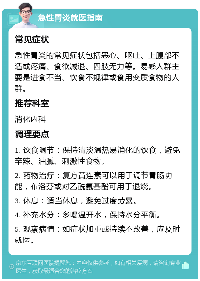 急性胃炎就医指南 常见症状 急性胃炎的常见症状包括恶心、呕吐、上腹部不适或疼痛、食欲减退、四肢无力等。易感人群主要是进食不当、饮食不规律或食用变质食物的人群。 推荐科室 消化内科 调理要点 1. 饮食调节：保持清淡温热易消化的饮食，避免辛辣、油腻、刺激性食物。 2. 药物治疗：复方黄连素可以用于调节胃肠功能，布洛芬或对乙酰氨基酚可用于退烧。 3. 休息：适当休息，避免过度劳累。 4. 补充水分：多喝温开水，保持水分平衡。 5. 观察病情：如症状加重或持续不改善，应及时就医。