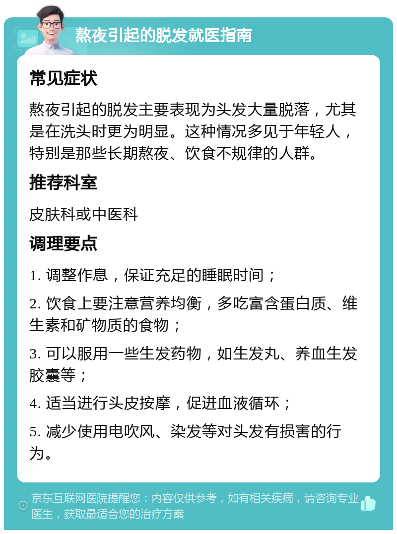 熬夜引起的脱发就医指南 常见症状 熬夜引起的脱发主要表现为头发大量脱落，尤其是在洗头时更为明显。这种情况多见于年轻人，特别是那些长期熬夜、饮食不规律的人群。 推荐科室 皮肤科或中医科 调理要点 1. 调整作息，保证充足的睡眠时间； 2. 饮食上要注意营养均衡，多吃富含蛋白质、维生素和矿物质的食物； 3. 可以服用一些生发药物，如生发丸、养血生发胶囊等； 4. 适当进行头皮按摩，促进血液循环； 5. 减少使用电吹风、染发等对头发有损害的行为。