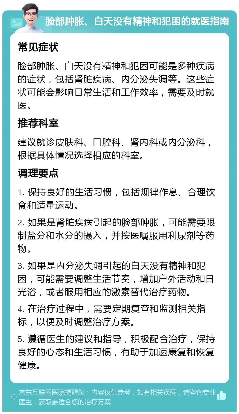 脸部肿胀、白天没有精神和犯困的就医指南 常见症状 脸部肿胀、白天没有精神和犯困可能是多种疾病的症状，包括肾脏疾病、内分泌失调等。这些症状可能会影响日常生活和工作效率，需要及时就医。 推荐科室 建议就诊皮肤科、口腔科、肾内科或内分泌科，根据具体情况选择相应的科室。 调理要点 1. 保持良好的生活习惯，包括规律作息、合理饮食和适量运动。 2. 如果是肾脏疾病引起的脸部肿胀，可能需要限制盐分和水分的摄入，并按医嘱服用利尿剂等药物。 3. 如果是内分泌失调引起的白天没有精神和犯困，可能需要调整生活节奏，增加户外活动和日光浴，或者服用相应的激素替代治疗药物。 4. 在治疗过程中，需要定期复查和监测相关指标，以便及时调整治疗方案。 5. 遵循医生的建议和指导，积极配合治疗，保持良好的心态和生活习惯，有助于加速康复和恢复健康。