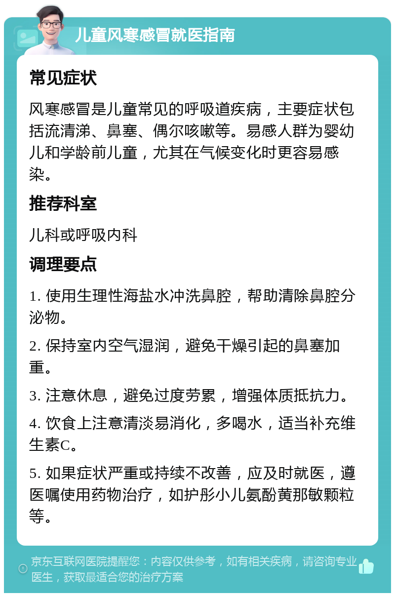 儿童风寒感冒就医指南 常见症状 风寒感冒是儿童常见的呼吸道疾病，主要症状包括流清涕、鼻塞、偶尔咳嗽等。易感人群为婴幼儿和学龄前儿童，尤其在气候变化时更容易感染。 推荐科室 儿科或呼吸内科 调理要点 1. 使用生理性海盐水冲洗鼻腔，帮助清除鼻腔分泌物。 2. 保持室内空气湿润，避免干燥引起的鼻塞加重。 3. 注意休息，避免过度劳累，增强体质抵抗力。 4. 饮食上注意清淡易消化，多喝水，适当补充维生素C。 5. 如果症状严重或持续不改善，应及时就医，遵医嘱使用药物治疗，如护彤小儿氨酚黄那敏颗粒等。