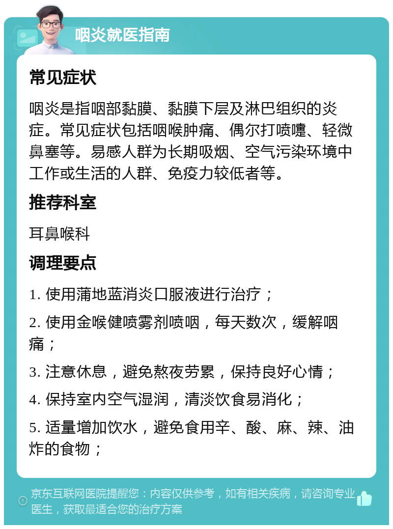 咽炎就医指南 常见症状 咽炎是指咽部黏膜、黏膜下层及淋巴组织的炎症。常见症状包括咽喉肿痛、偶尔打喷嚏、轻微鼻塞等。易感人群为长期吸烟、空气污染环境中工作或生活的人群、免疫力较低者等。 推荐科室 耳鼻喉科 调理要点 1. 使用蒲地蓝消炎口服液进行治疗； 2. 使用金喉健喷雾剂喷咽，每天数次，缓解咽痛； 3. 注意休息，避免熬夜劳累，保持良好心情； 4. 保持室内空气湿润，清淡饮食易消化； 5. 适量增加饮水，避免食用辛、酸、麻、辣、油炸的食物；