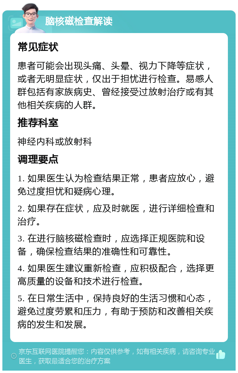 脑核磁检查解读 常见症状 患者可能会出现头痛、头晕、视力下降等症状，或者无明显症状，仅出于担忧进行检查。易感人群包括有家族病史、曾经接受过放射治疗或有其他相关疾病的人群。 推荐科室 神经内科或放射科 调理要点 1. 如果医生认为检查结果正常，患者应放心，避免过度担忧和疑病心理。 2. 如果存在症状，应及时就医，进行详细检查和治疗。 3. 在进行脑核磁检查时，应选择正规医院和设备，确保检查结果的准确性和可靠性。 4. 如果医生建议重新检查，应积极配合，选择更高质量的设备和技术进行检查。 5. 在日常生活中，保持良好的生活习惯和心态，避免过度劳累和压力，有助于预防和改善相关疾病的发生和发展。