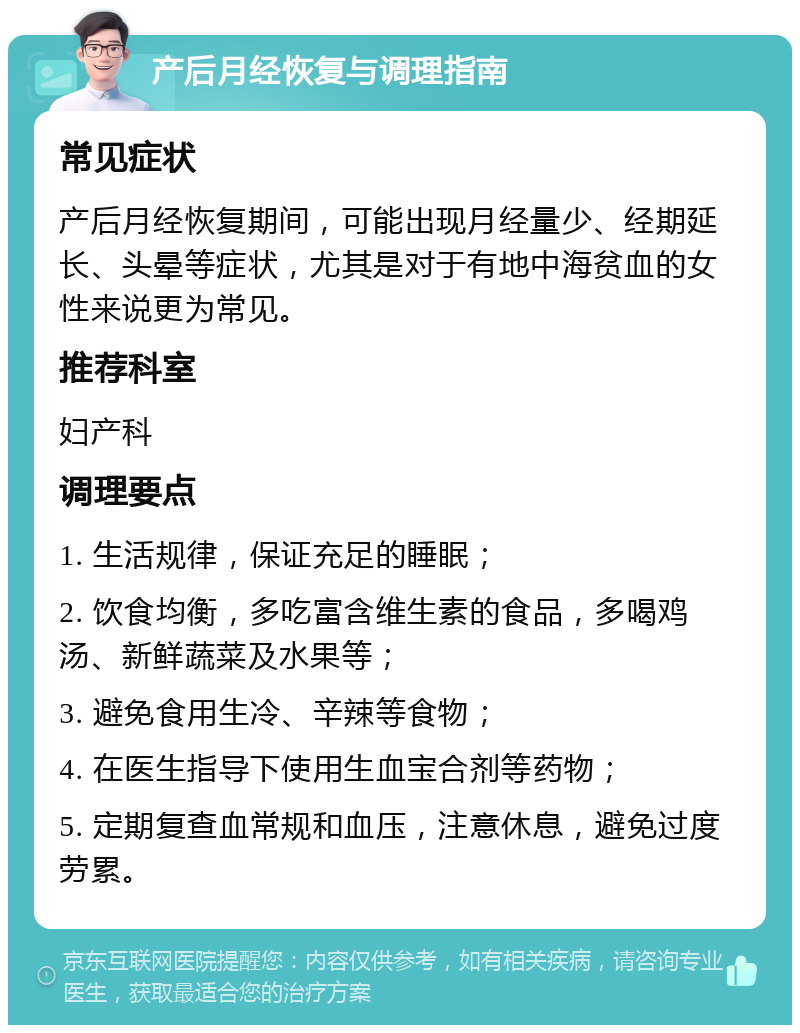 产后月经恢复与调理指南 常见症状 产后月经恢复期间，可能出现月经量少、经期延长、头晕等症状，尤其是对于有地中海贫血的女性来说更为常见。 推荐科室 妇产科 调理要点 1. 生活规律，保证充足的睡眠； 2. 饮食均衡，多吃富含维生素的食品，多喝鸡汤、新鲜蔬菜及水果等； 3. 避免食用生冷、辛辣等食物； 4. 在医生指导下使用生血宝合剂等药物； 5. 定期复查血常规和血压，注意休息，避免过度劳累。